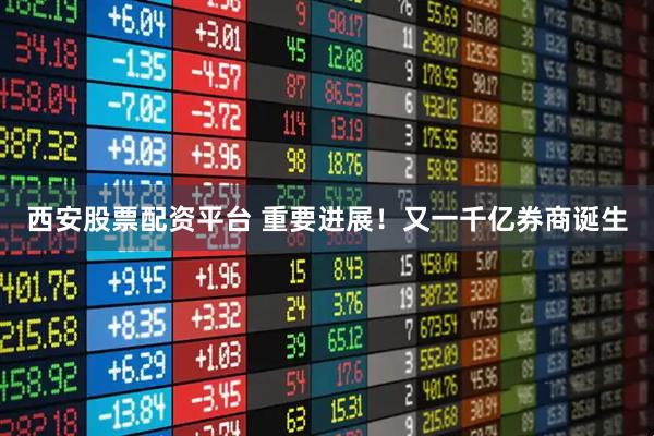 西安股票配资平台 重要进展！又一千亿券商诞生