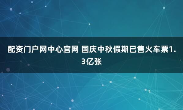 配资门户网中心官网 国庆中秋假期已售火车票1.3亿张