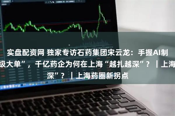 实盘配资网 独家专访石药集团宋云龙：手握AI制药出海“超级大单”，千亿药企为何在上海“越扎越深”？｜上海药圈新拐点