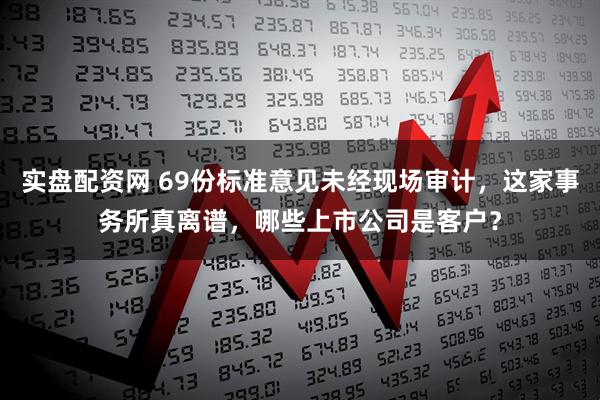 实盘配资网 69份标准意见未经现场审计，这家事务所真离谱，哪些上市公司是客户？