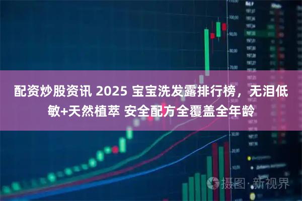 配资炒股资讯 2025 宝宝洗发露排行榜，无泪低敏+天然植萃 安全配方全覆盖全年龄