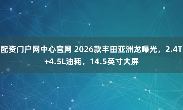 配资门户网中心官网 2026款丰田亚洲龙曝光，2.4T+4.5L油耗，14.5英寸大屏