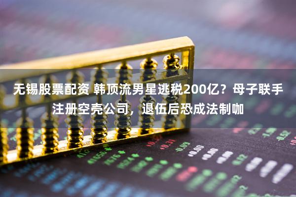 无锡股票配资 韩顶流男星逃税200亿？母子联手注册空壳公司，退伍后恐成法制咖