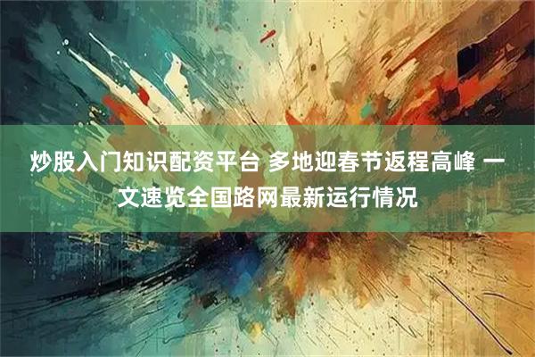 炒股入门知识配资平台 多地迎春节返程高峰 一文速览全国路网最新运行情况