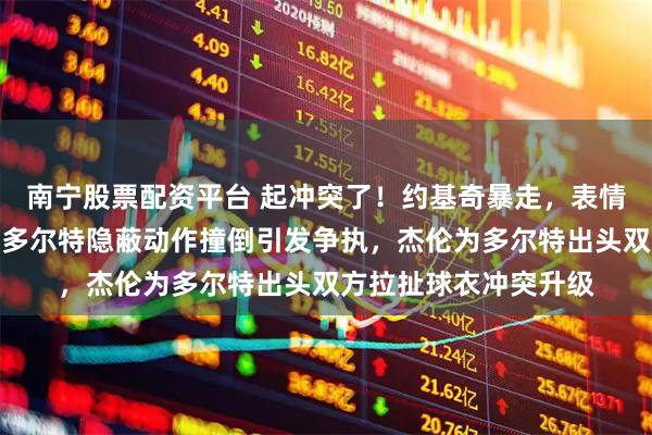 南宁股票配资平台 起冲突了！约基奇暴走，表情紧绷找多尔特理论，多尔特隐蔽动作撞倒引发争执，杰伦为多尔特出头双方拉扯球衣冲突升级