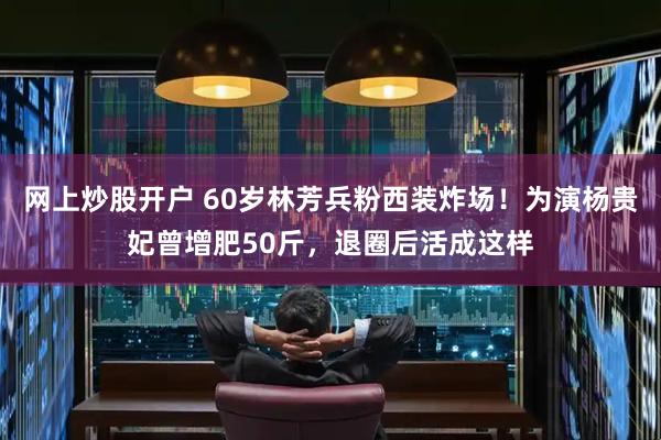 网上炒股开户 60岁林芳兵粉西装炸场！为演杨贵妃曾增肥50斤，退圈后活成这样