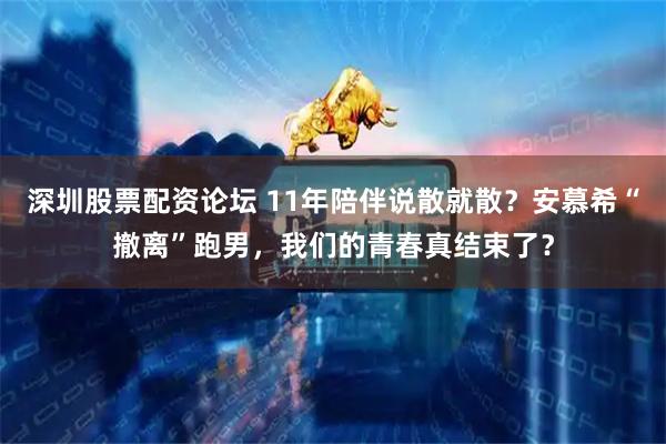 深圳股票配资论坛 11年陪伴说散就散？安慕希“撤离”跑男，我们的青春真结束了？