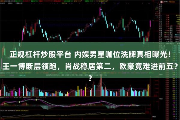 正规杠杆炒股平台 内娱男星咖位洗牌真相曝光！王一博断层领跑，肖战稳居第二，欧豪竟难进前五？