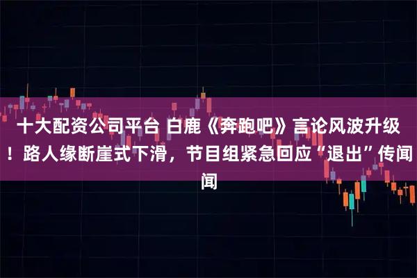 十大配资公司平台 白鹿《奔跑吧》言论风波升级！路人缘断崖式下滑，节目组紧急回应“退出”传闻
